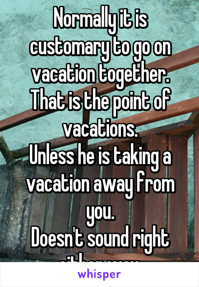 Normally it is customary to go on vacation together. That is the point of vacations.
Unless he is taking a vacation away from you.
Doesn't sound right either way.