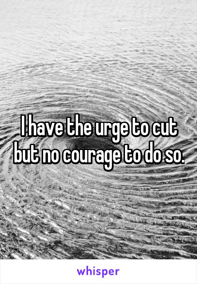 I have the urge to cut but no courage to do so.