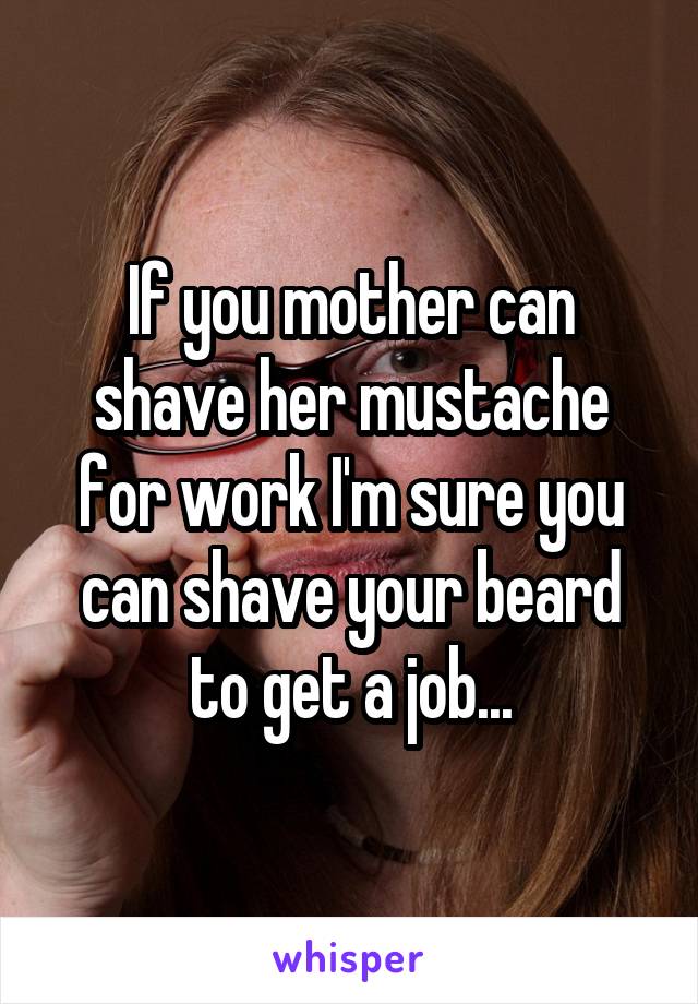 If you mother can shave her mustache for work I'm sure you can shave your beard to get a job...