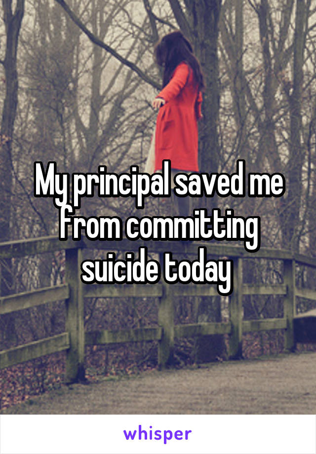 My principal saved me from committing suicide today 