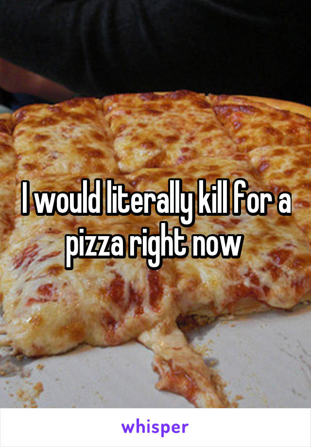 I would literally kill for a pizza right now 