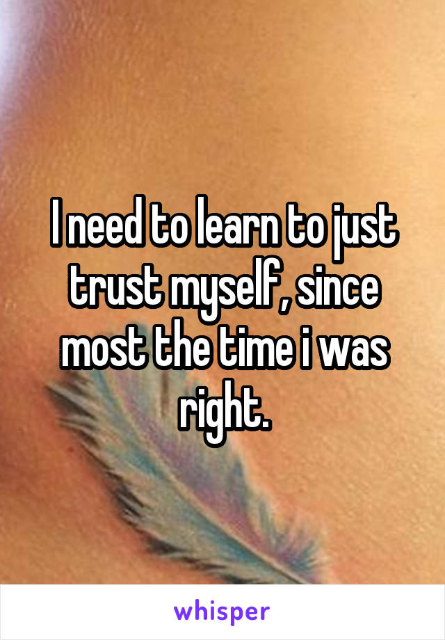 I need to learn to just trust myself, since most the time i was right.