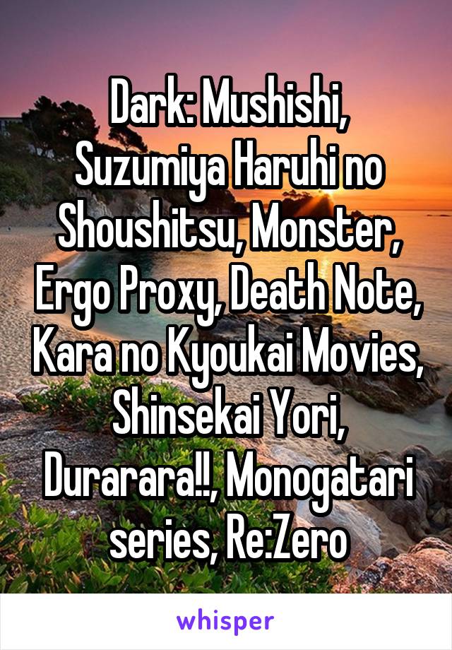 Dark: Mushishi, Suzumiya Haruhi no Shoushitsu, Monster, Ergo Proxy, Death Note, Kara no Kyoukai Movies, Shinsekai Yori, Durarara!!, Monogatari series, Re:Zero