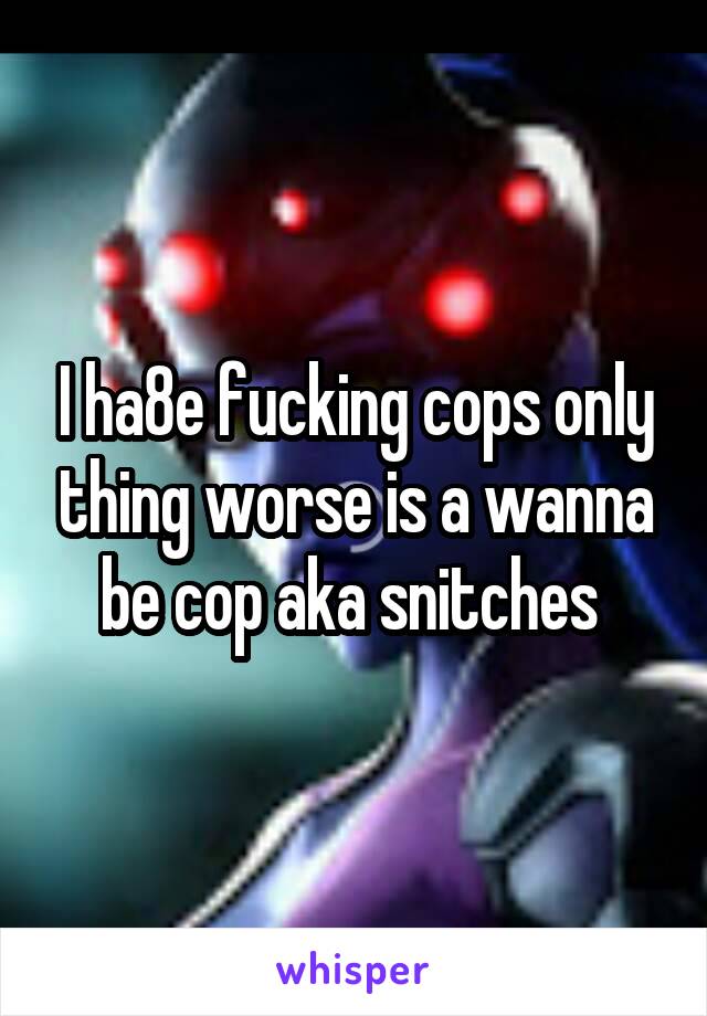 I ha8e fucking cops only thing worse is a wanna be cop aka snitches 