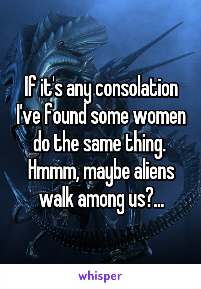 If it's any consolation I've found some women do the same thing. 
Hmmm, maybe aliens walk among us?...