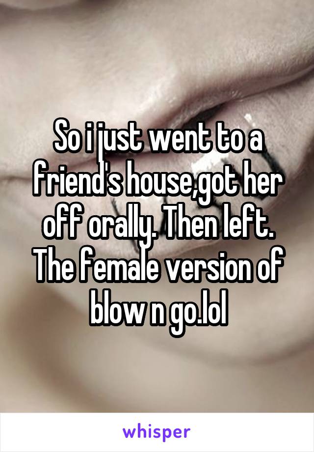 So i just went to a friend's house,got her off orally. Then left. The female version of blow n go.lol