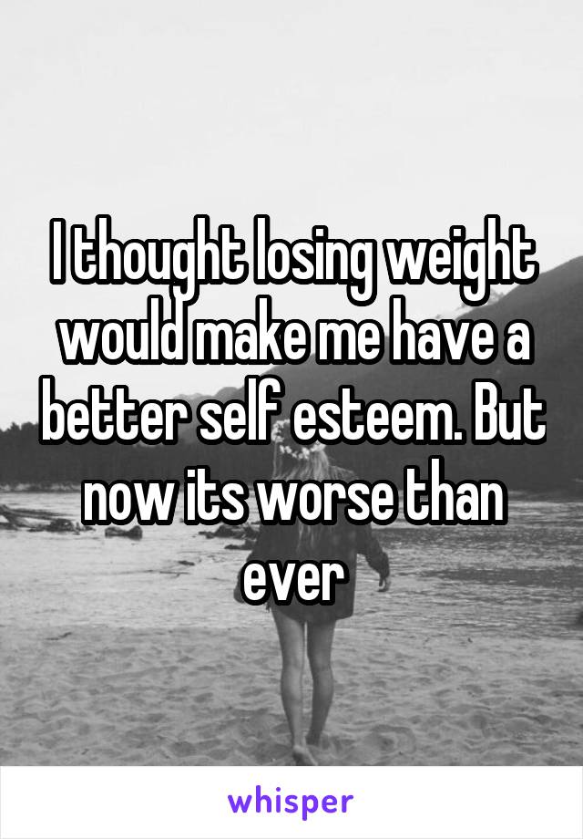 I thought losing weight would make me have a better self esteem. But now its worse than ever