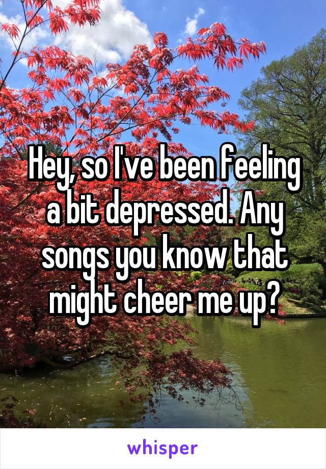 Hey, so I've been feeling a bit depressed. Any songs you know that might cheer me up?