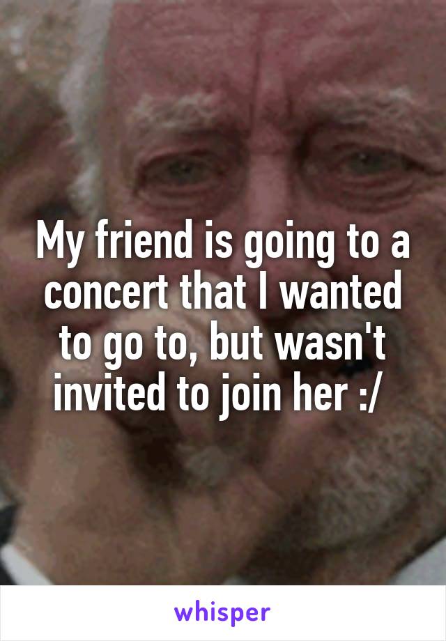 My friend is going to a concert that I wanted to go to, but wasn't invited to join her :/ 