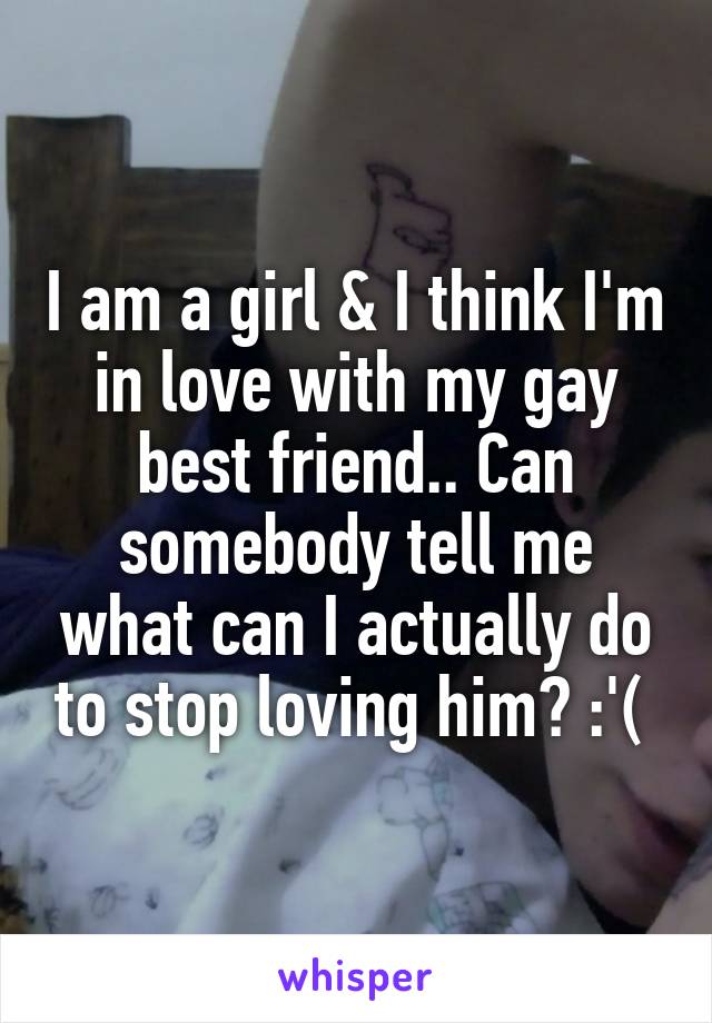 I am a girl & I think I'm in love with my gay best friend.. Can somebody tell me what can I actually do to stop loving him? :'( 