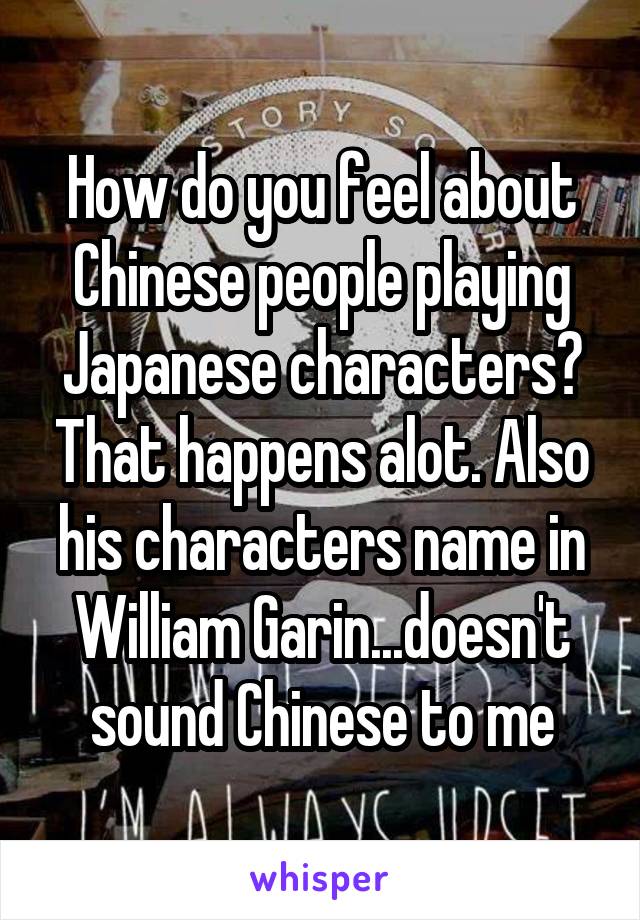 How do you feel about Chinese people playing Japanese characters? That happens alot. Also his characters name in William Garin...doesn't sound Chinese to me