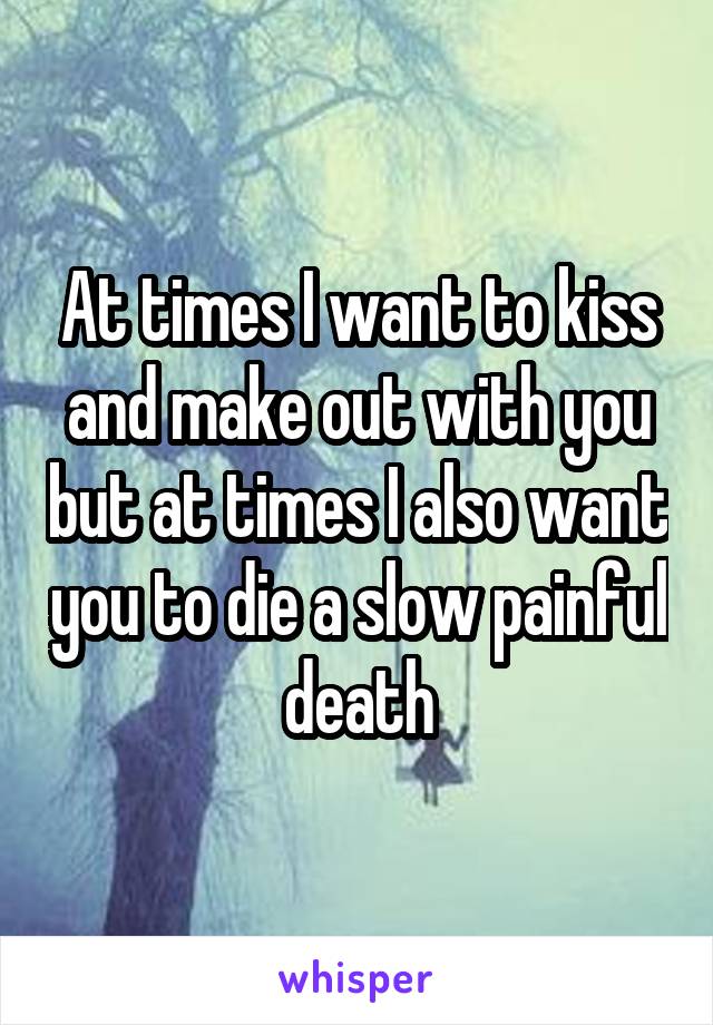 At times I want to kiss and make out with you but at times I also want you to die a slow painful death