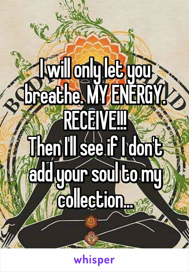 I will only let you breathe. MY ENERGY. RECEIVE!!!
Then I'll see if I don't add your soul to my collection...
