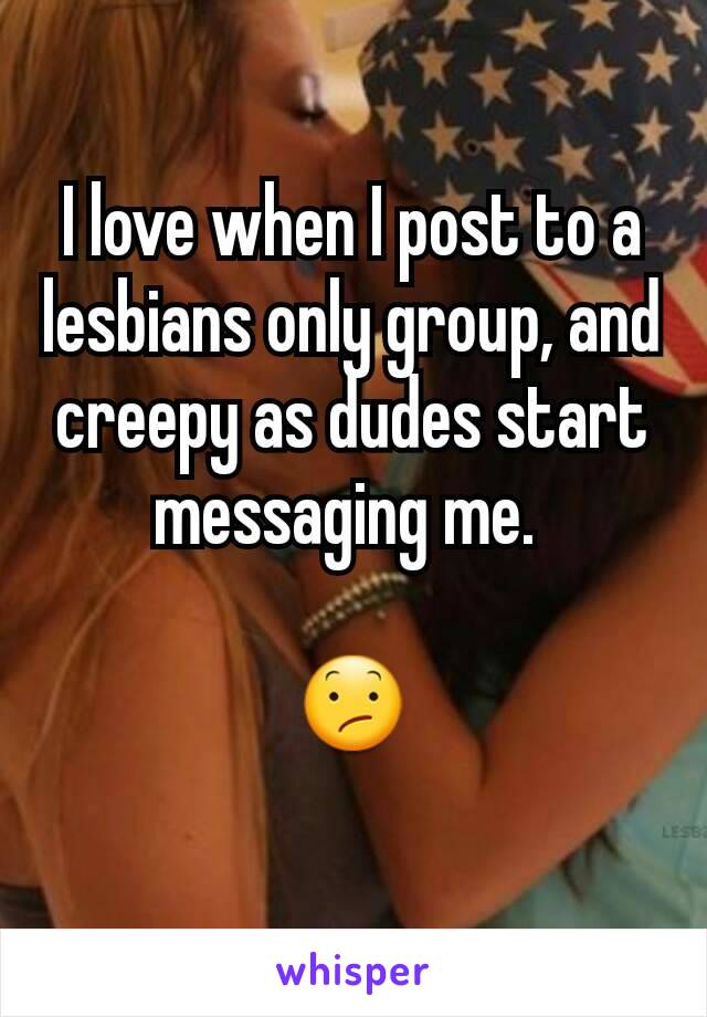 I love when I post to a lesbians only group, and creepy as dudes start messaging me. 

😕
