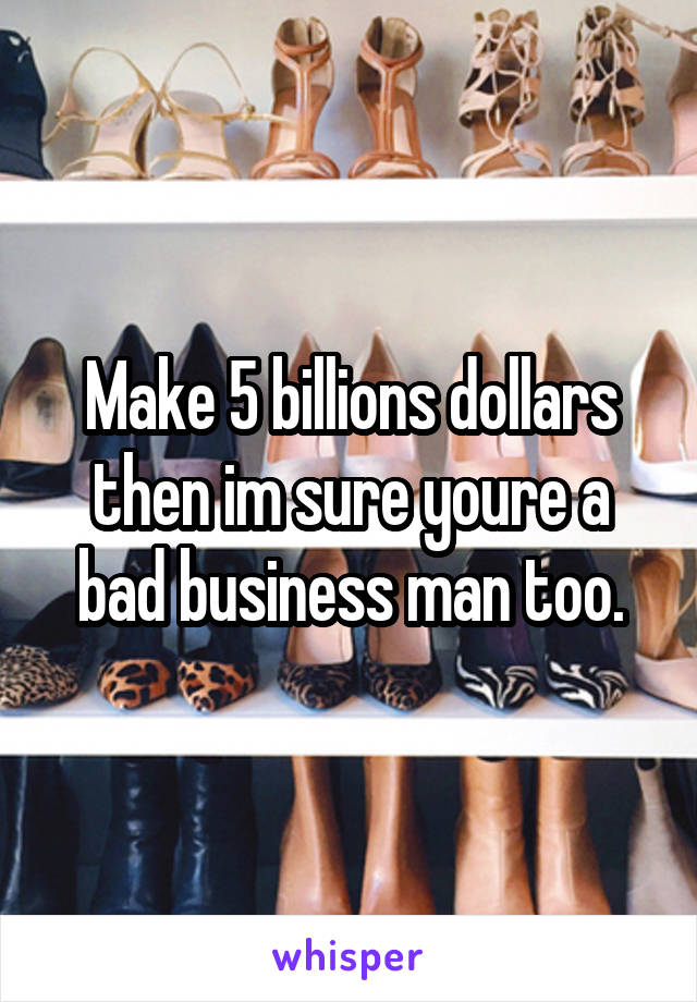 Make 5 billions dollars then im sure youre a bad business man too.