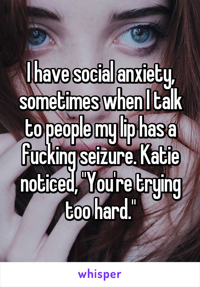 I have social anxiety, sometimes when I talk to people my lip has a fucking seizure. Katie noticed, "You're trying too hard."