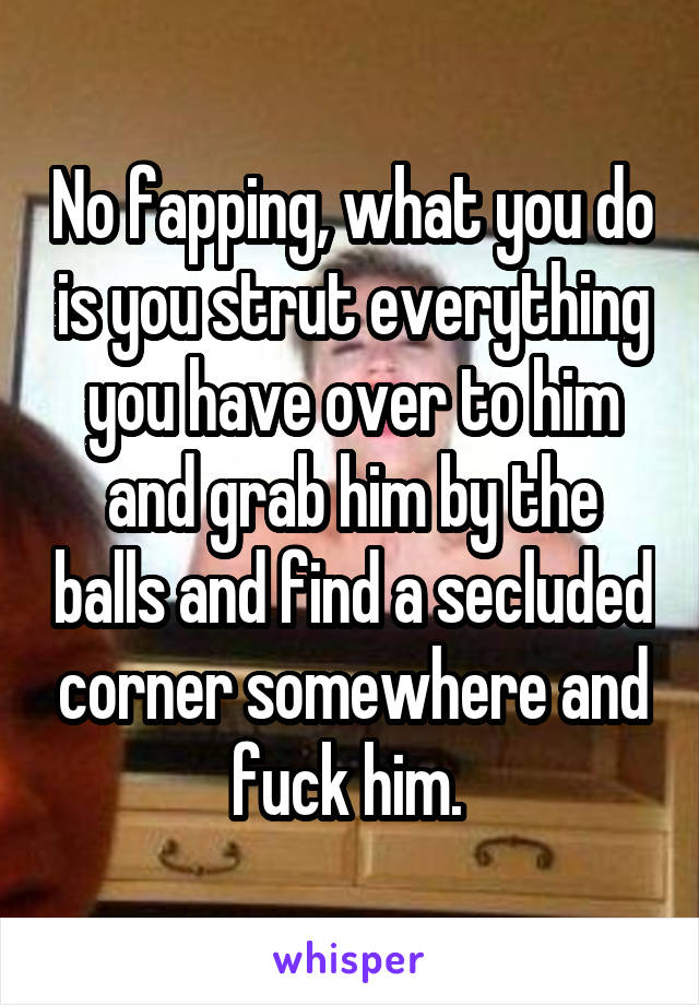 No fapping, what you do is you strut everything you have over to him and grab him by the balls and find a secluded corner somewhere and fuck him. 