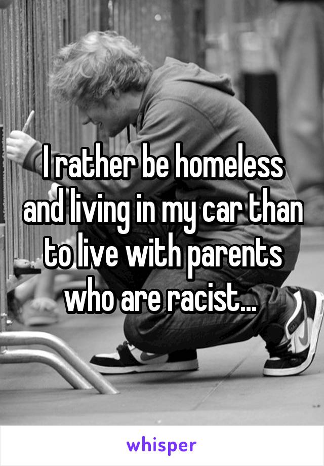 I rather be homeless and living in my car than to live with parents who are racist... 