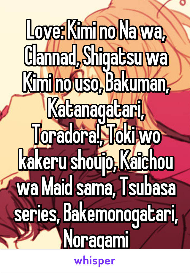 Love: Kimi no Na wa, Clannad, Shigatsu wa Kimi no uso, Bakuman, Katanagatari, Toradora!, Toki wo kakeru shoujo, Kaichou wa Maid sama, Tsubasa series, Bakemonogatari, Noragami