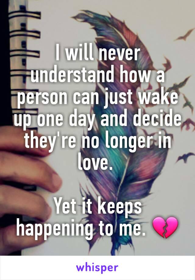 I will never understand how a person can just wake up one day and decide they're no longer in love. 

Yet it keeps happening to me. 💔