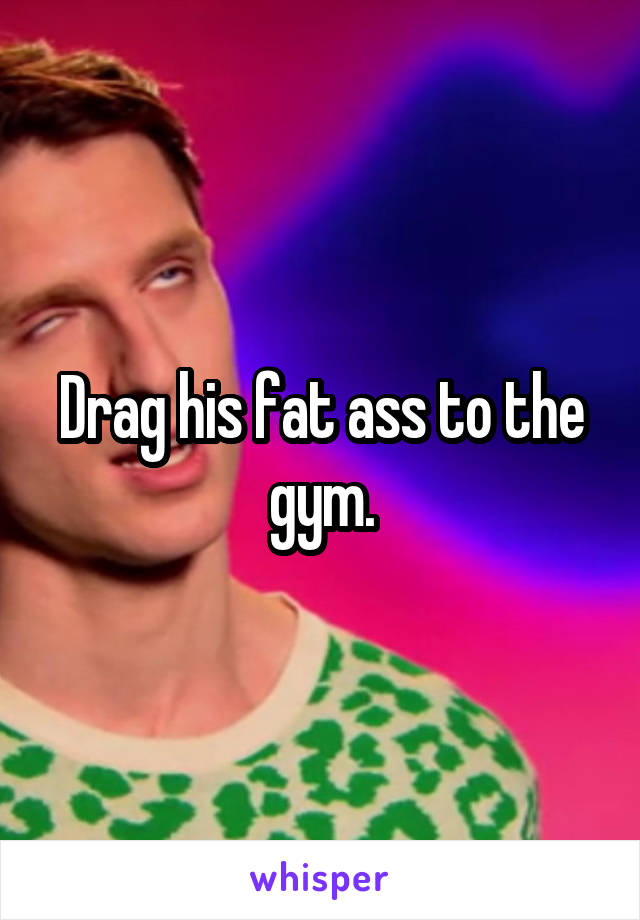 Drag his fat ass to the gym.