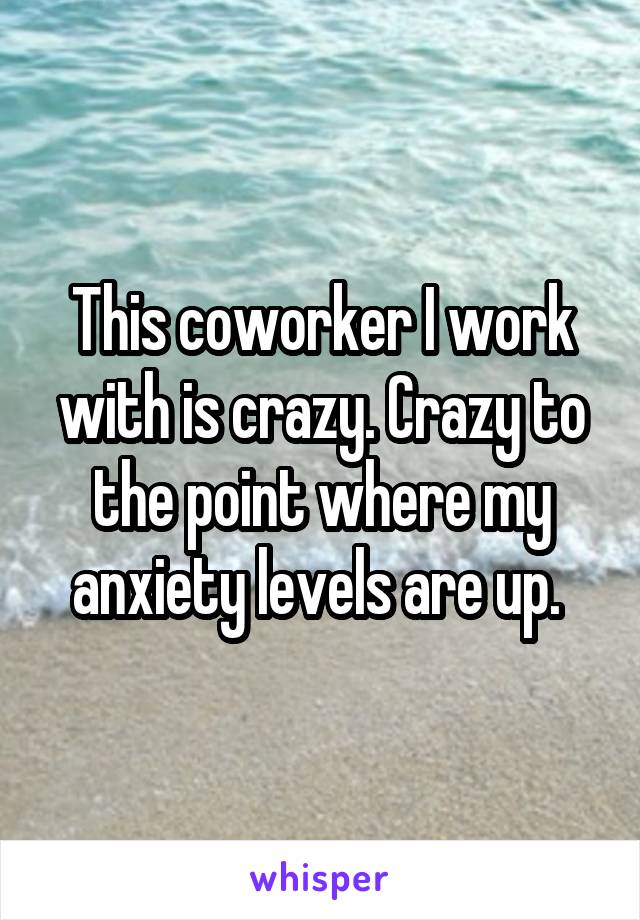 This coworker I work with is crazy. Crazy to the point where my anxiety levels are up. 