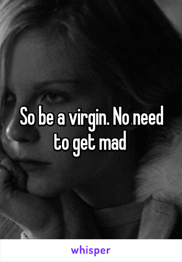 So be a virgin. No need to get mad 