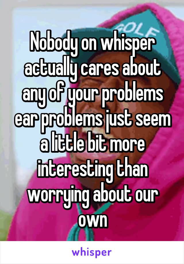 Nobody on whisper actually cares about any of your problems ear problems just seem a little bit more interesting than worrying about our own