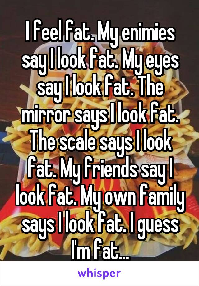 I feel fat. My enimies say I look fat. My eyes say I look fat. The mirror says I look fat. The scale says I look fat. My friends say I look fat. My own family says I look fat. I guess I'm fat...