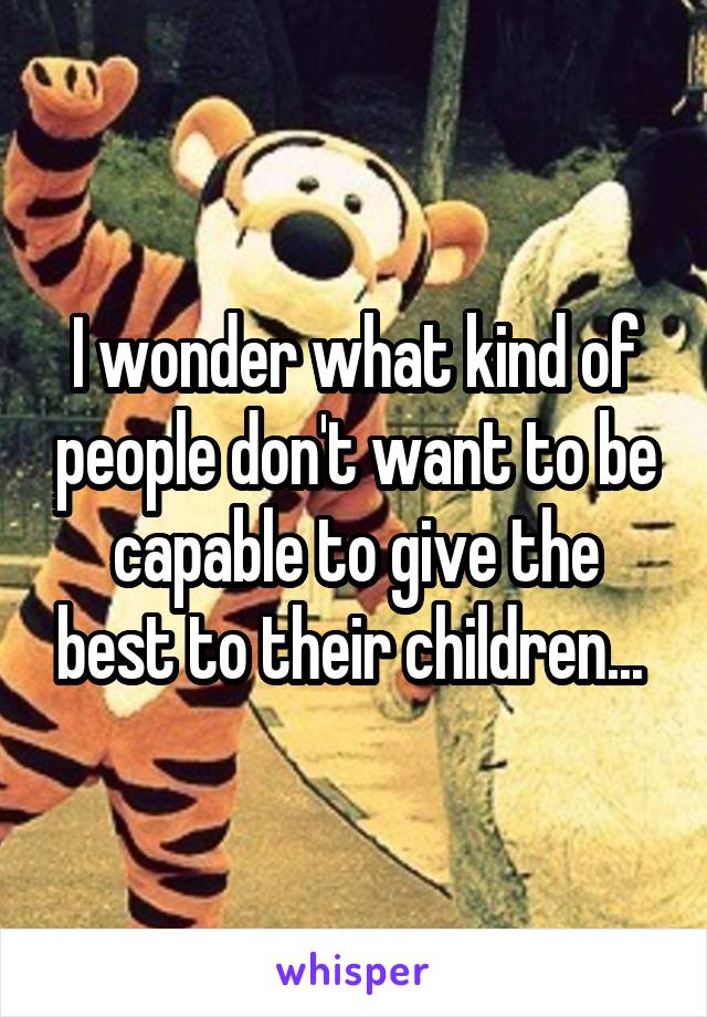 I wonder what kind of people don't want to be capable to give the best to their children... 