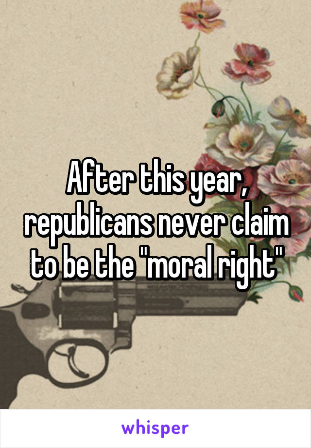 After this year, republicans never claim to be the "moral right"