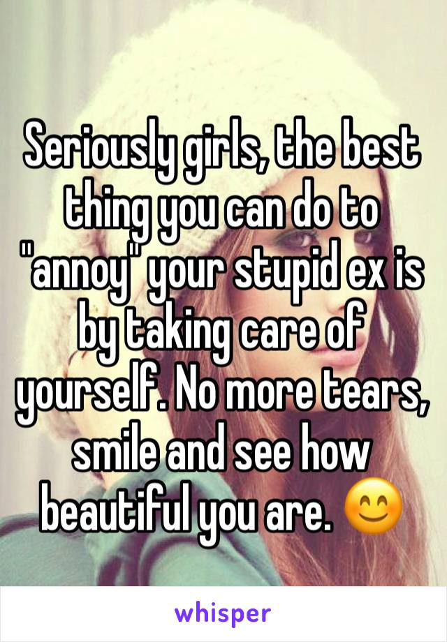 Seriously girls, the best thing you can do to "annoy" your stupid ex is by taking care of yourself. No more tears, smile and see how beautiful you are. 😊