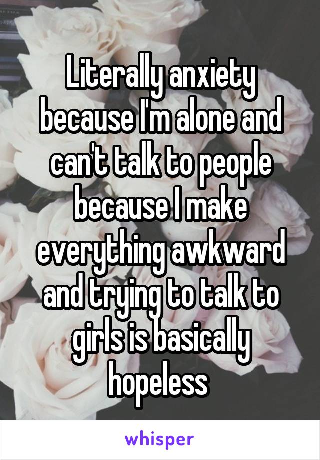 Literally anxiety because I'm alone and can't talk to people because I make everything awkward and trying to talk to girls is basically hopeless 
