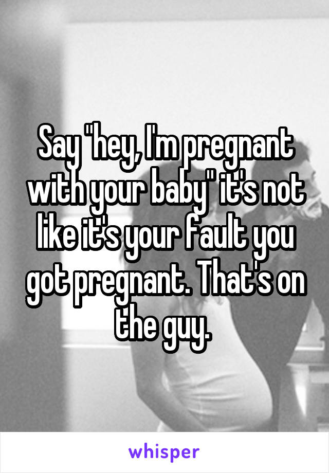 Say "hey, I'm pregnant with your baby" it's not like it's your fault you got pregnant. That's on the guy. 