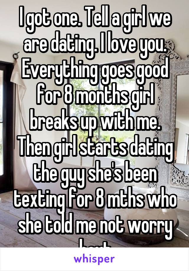I got one. Tell a girl we are dating. I love you. Everything goes good for 8 months girl breaks up with me. Then girl starts dating the guy she's been texting for 8 mths who she told me not worry bout
