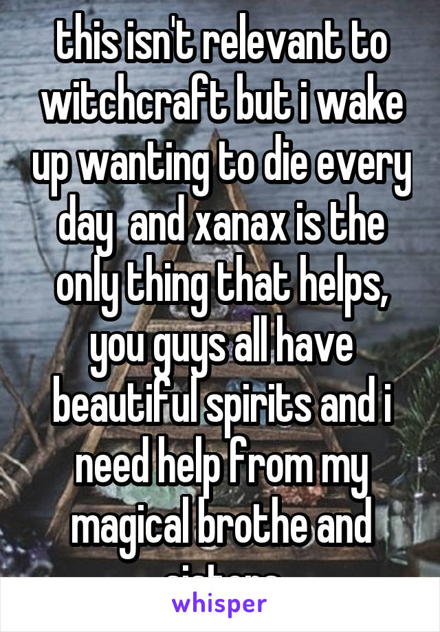 this isn't relevant to witchcraft but i wake up wanting to die every day  and xanax is the only thing that helps, you guys all have beautiful spirits and i need help from my magical brothe and sisters
