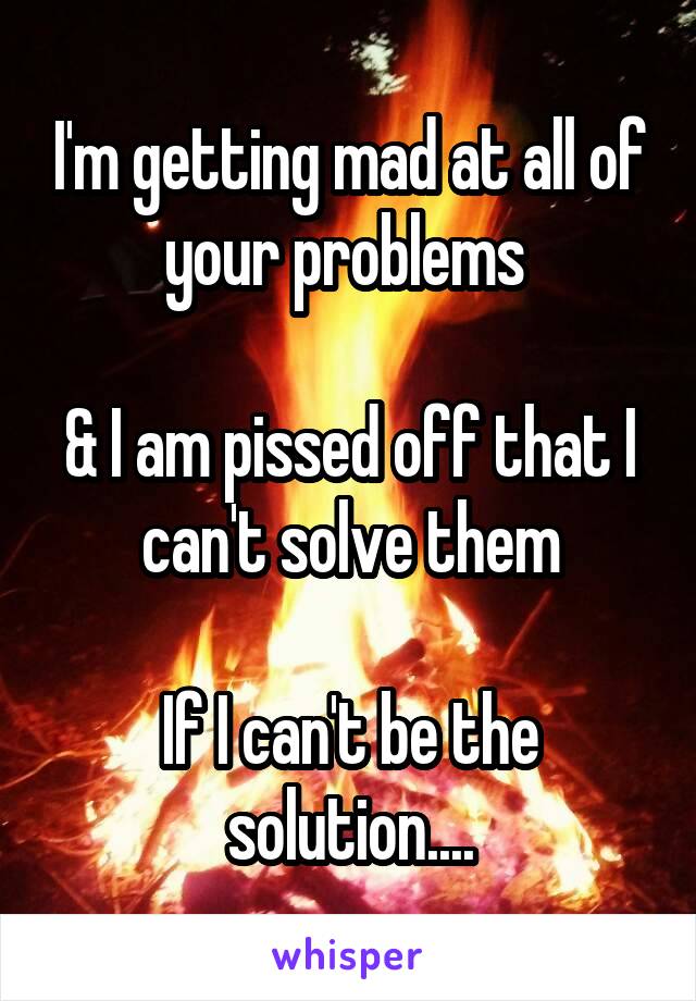 I'm getting mad at all of your problems 

& I am pissed off that I can't solve them

If I can't be the solution....