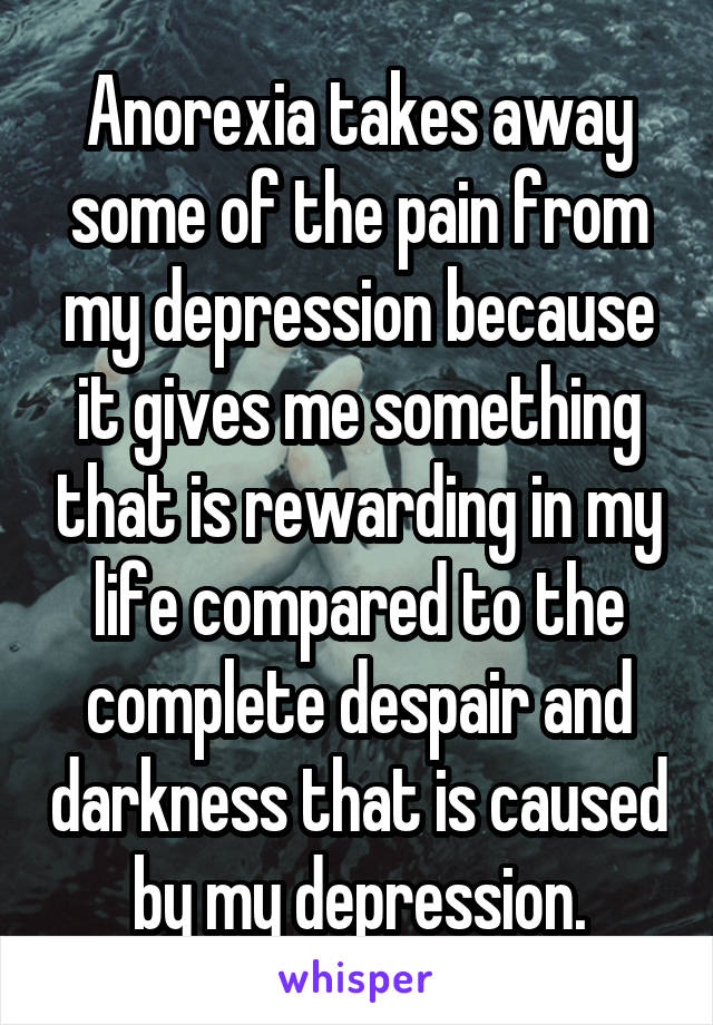 Anorexia takes away some of the pain from my depression because it gives me something that is rewarding in my life compared to the complete despair and darkness that is caused by my depression.