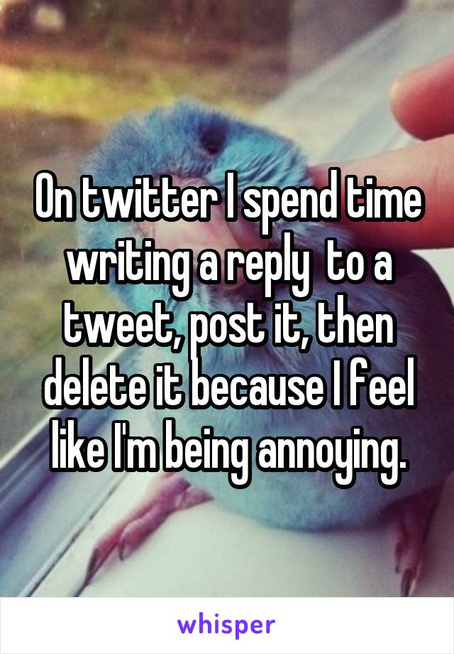 On twitter I spend time writing a reply  to a tweet, post it, then delete it because I feel like I'm being annoying.