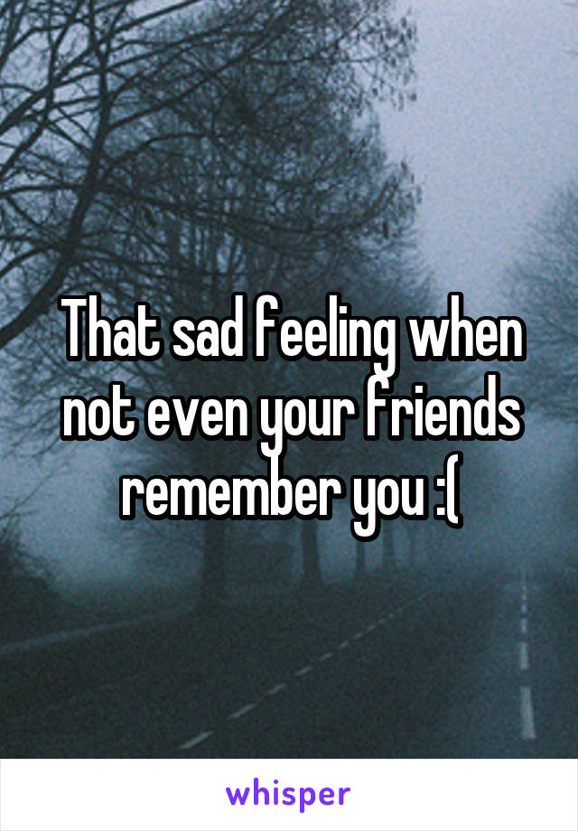 That sad feeling when not even your friends remember you :(