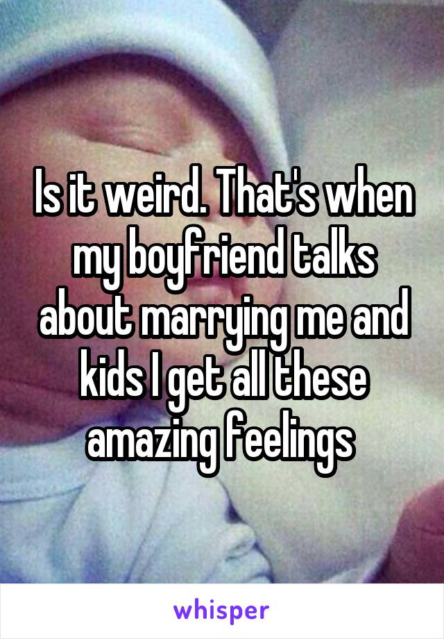 Is it weird. That's when my boyfriend talks about marrying me and kids I get all these amazing feelings 