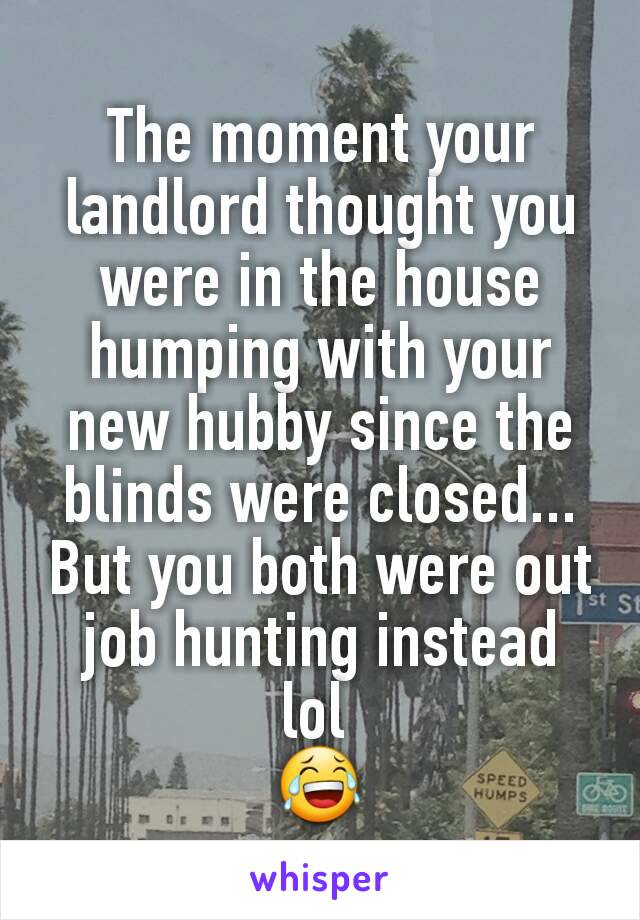 The moment your landlord thought you were in the house humping with your new hubby since the blinds were closed... But you both were out job hunting instead lol 
😂