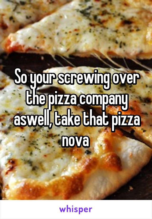 So your screwing over the pizza company aswell, take that pizza nova 