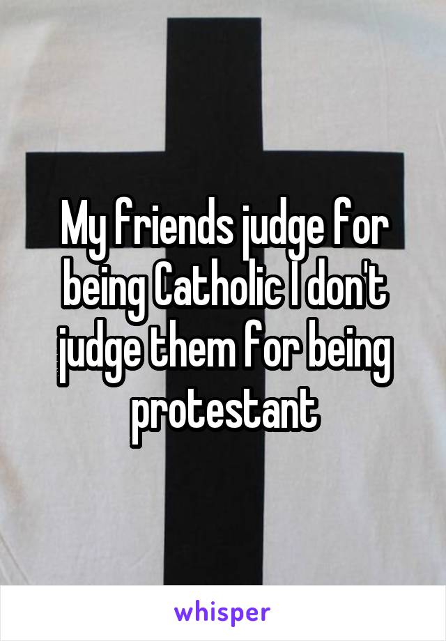 My friends judge for being Catholic I don't judge them for being protestant