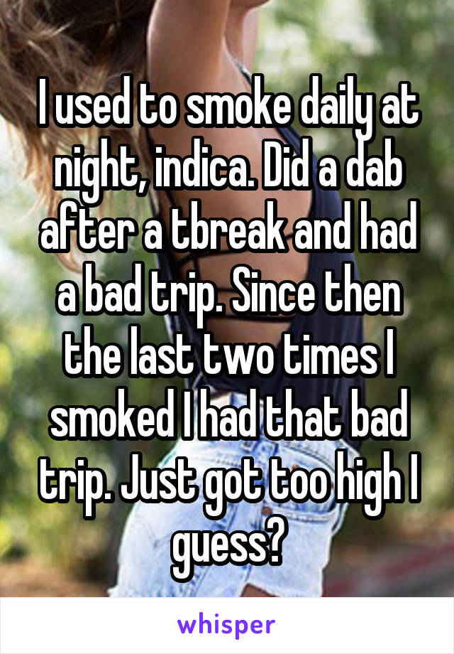 I used to smoke daily at night, indica. Did a dab after a tbreak and had a bad trip. Since then the last two times I smoked I had that bad trip. Just got too high I guess?