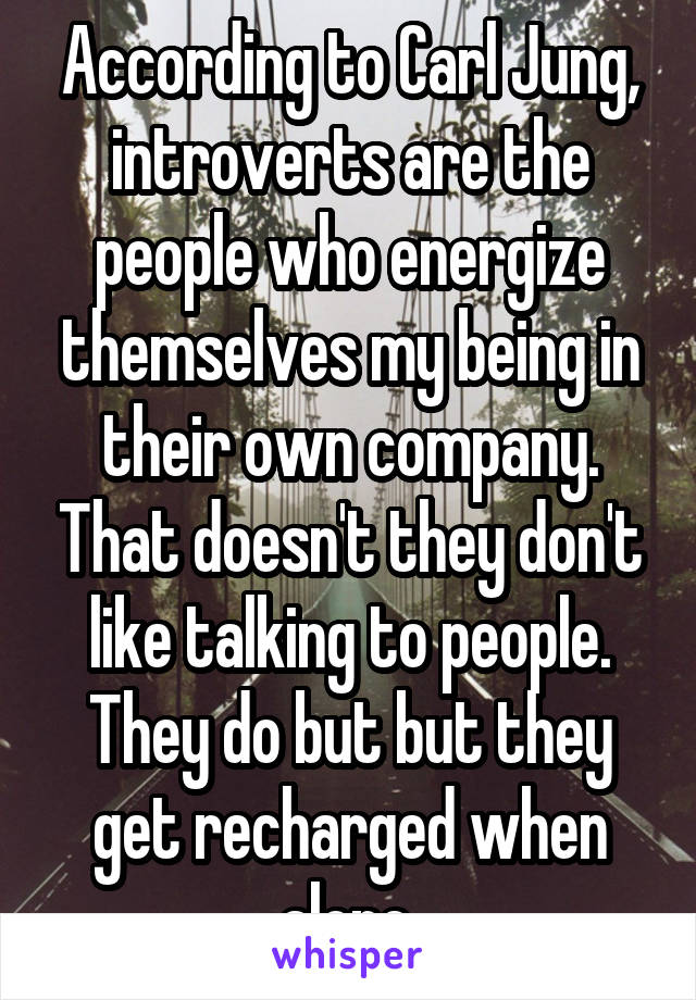 According to Carl Jung, introverts are the people who energize themselves my being in their own company. That doesn't they don't like talking to people. They do but but they get recharged when alone.