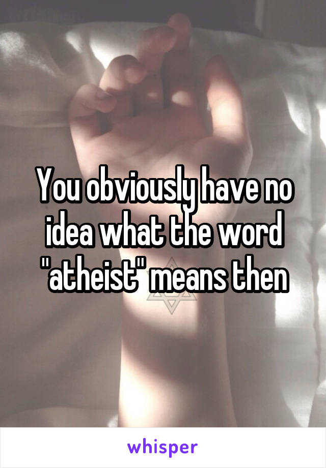 You obviously have no idea what the word "atheist" means then
