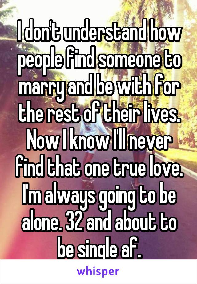 I don't understand how people find someone to marry and be with for the rest of their lives. Now I know I'll never find that one true love. I'm always going to be alone. 32 and about to be single af.