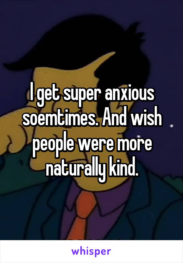 I get super anxious soemtimes. And wish people were more naturally kind.