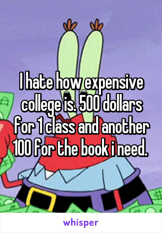 I hate how expensive college is. 500 dollars for 1 class and another 100 for the book i need. 
